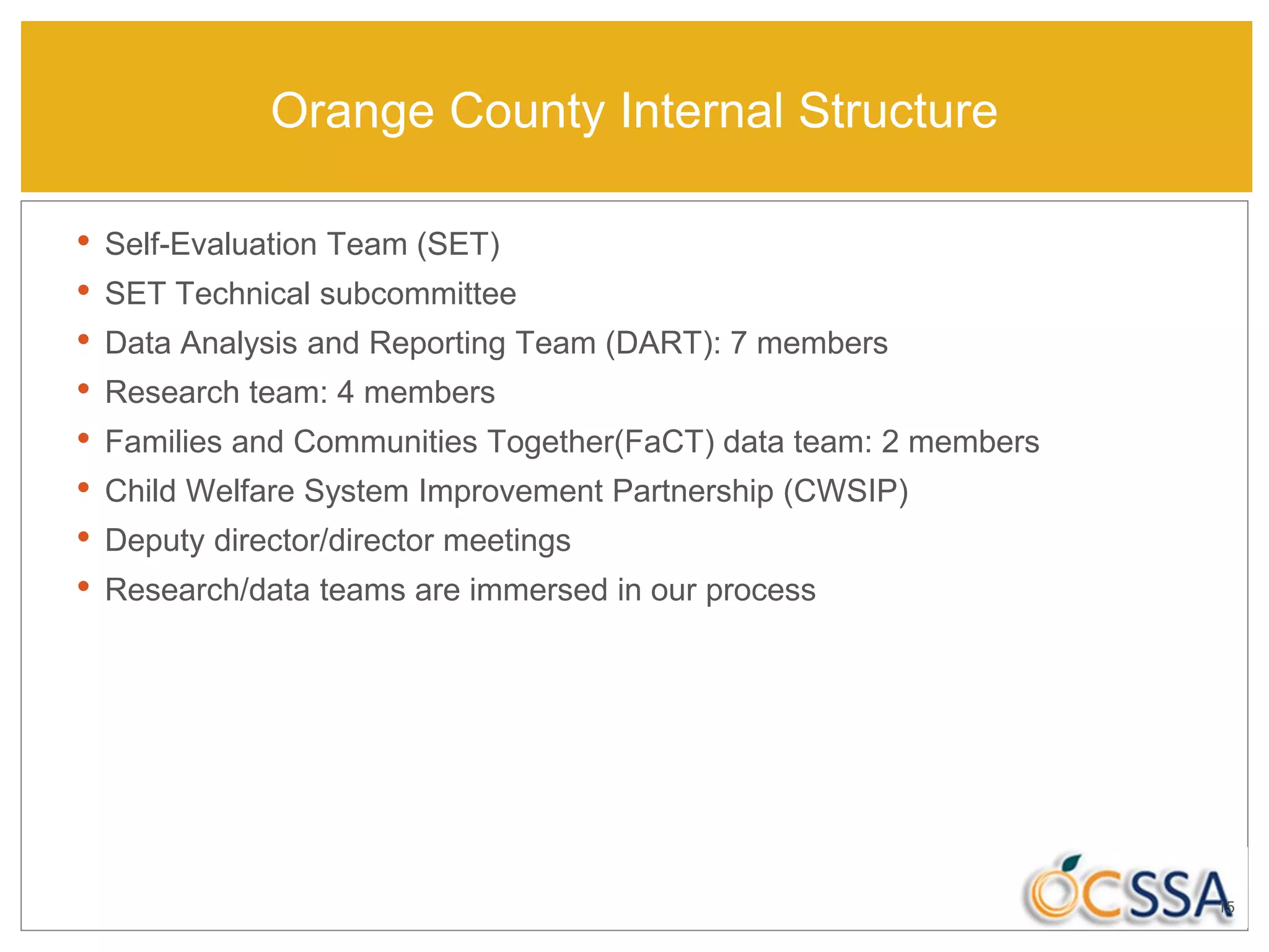Orange County Internal Structure
• Self-Evaluation Team (SET)
• SET Technical subcommittee
• Data Analysis and Reporting Team (DART): 7 members
• Research team: 4 members
• Families and Communities Together(FaCT) data team: 2 members
• Child Welfare System Improvement Partnership (CWSIP)
• Deputy director/director meetings
• Research/data teams are immersed in our process
15
 