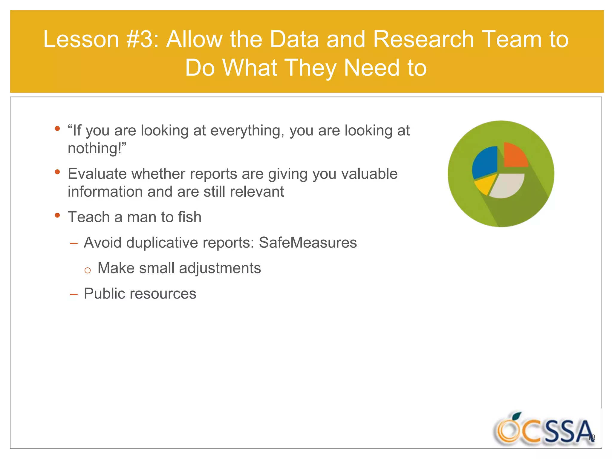 18
• “If you are looking at everything, you are looking at
nothing!”
• Evaluate whether reports are giving you valuable
information and are still relevant
• Teach a man to fish
– Avoid duplicative reports: SafeMeasures
o Make small adjustments
– Public resources
Lesson #3: Allow the Data and Research Team to
Do What They Need to
 