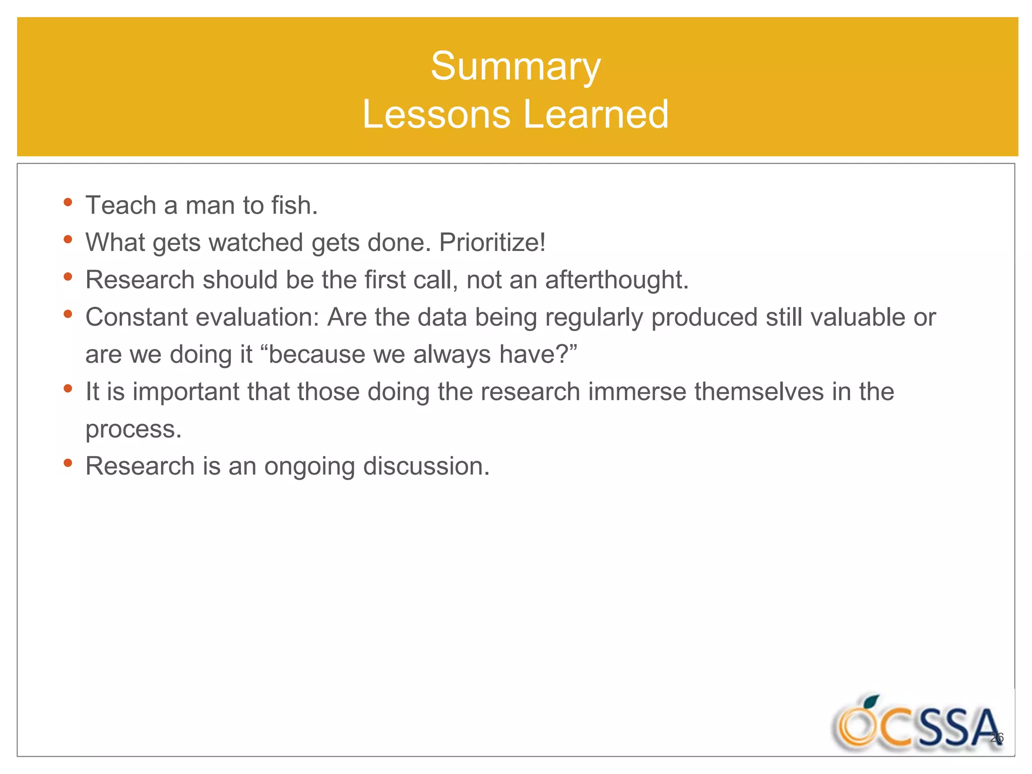 Summary
Lessons Learned
• Teach a man to fish.
• What gets watched gets done. Prioritize!
• Research should be the first call, not an afterthought.
• Constant evaluation: Are the data being regularly produced still valuable or
are we doing it “because we always have?”
• It is important that those doing the research immerse themselves in the
process.
• Research is an ongoing discussion.
26
 