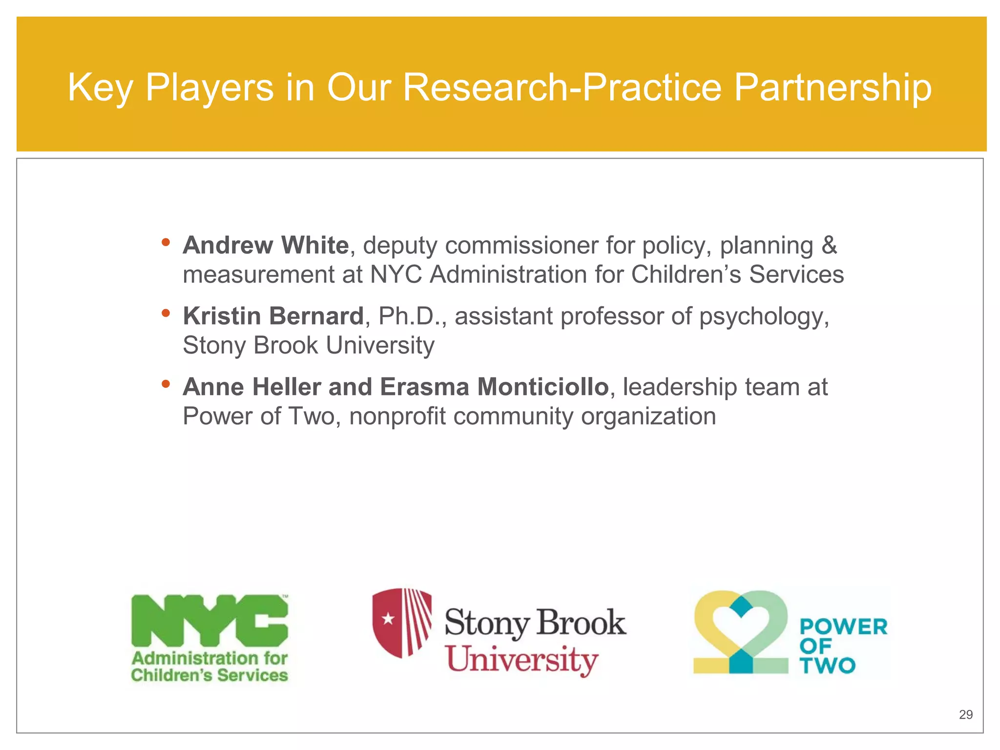 29
• Andrew White, deputy commissioner for policy, planning &
measurement at NYC Administration for Children’s Services
• Kristin Bernard, Ph.D., assistant professor of psychology,
Stony Brook University
• Anne Heller and Erasma Monticiollo, leadership team at
Power of Two, nonprofit community organization
Key Players in Our Research-Practice Partnership
 