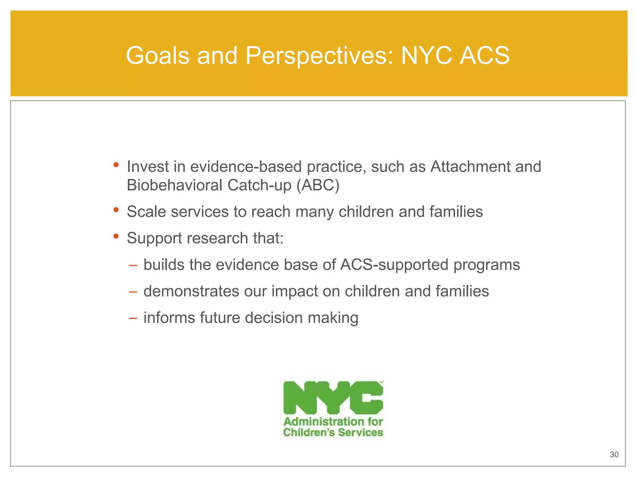 30
Goals and Perspectives: NYC ACS
• Invest in evidence-based practice, such as Attachment and
Biobehavioral Catch-up (ABC)
• Scale services to reach many children and families
• Support research that:
– builds the evidence base of ACS-supported programs
– demonstrates our impact on children and families
– informs future decision making
 