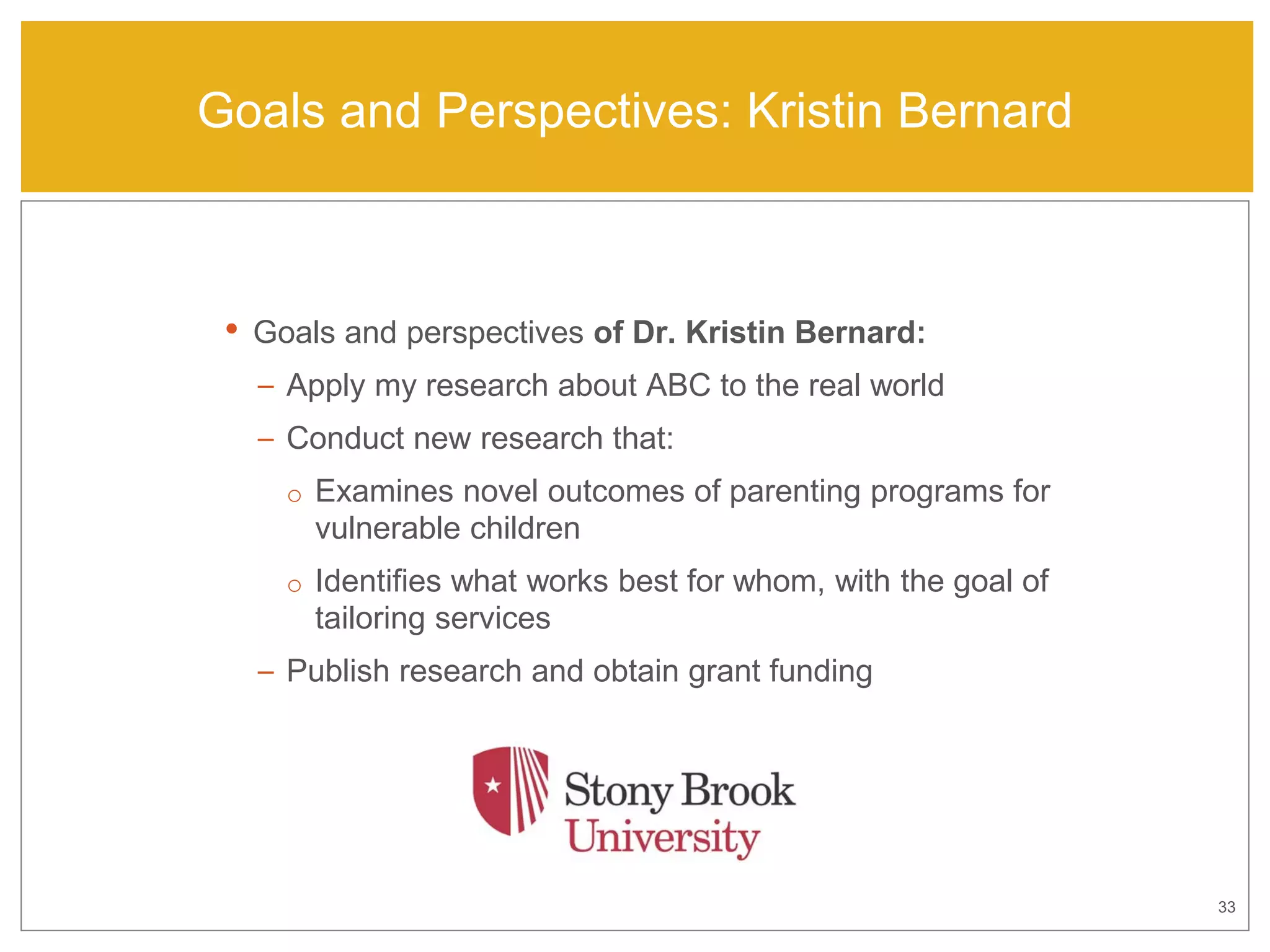 33
Goals and Perspectives: Kristin Bernard
• Goals and perspectives of Dr. Kristin Bernard:
– Apply my research about ABC to the real world
– Conduct new research that:
o Examines novel outcomes of parenting programs for
vulnerable children
o Identifies what works best for whom, with the goal of
tailoring services
– Publish research and obtain grant funding
 