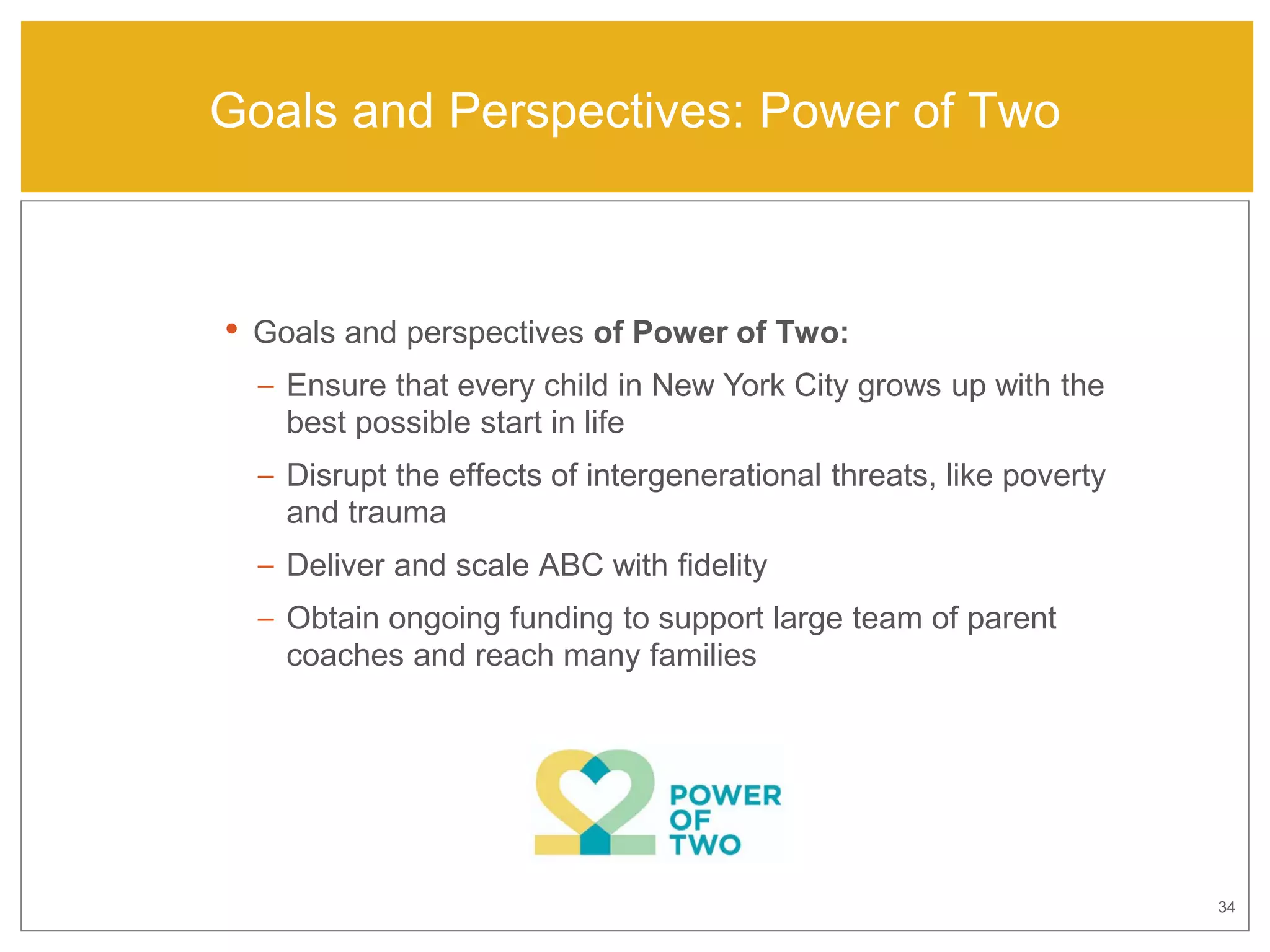 34
Goals and Perspectives: Power of Two
• Goals and perspectives of Power of Two:
– Ensure that every child in New York City grows up with the
best possible start in life
– Disrupt the effects of intergenerational threats, like poverty
and trauma
– Deliver and scale ABC with fidelity
– Obtain ongoing funding to support large team of parent
coaches and reach many families
 