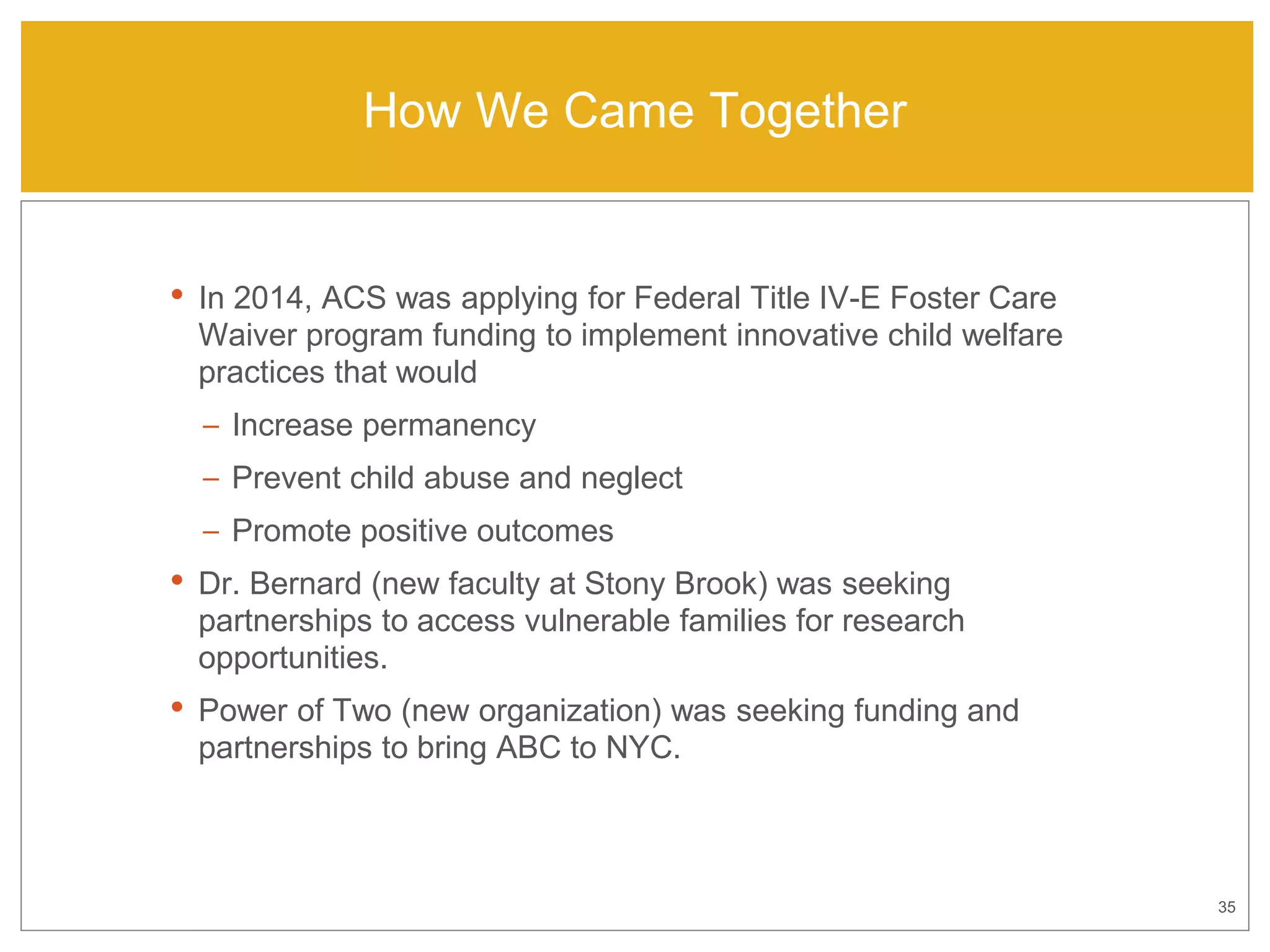 35
How We Came Together
• In 2014, ACS was applying for Federal Title IV-E Foster Care
Waiver program funding to implement innovative child welfare
practices that would
– Increase permanency
– Prevent child abuse and neglect
– Promote positive outcomes
• Dr. Bernard (new faculty at Stony Brook) was seeking
partnerships to access vulnerable families for research
opportunities.
• Power of Two (new organization) was seeking funding and
partnerships to bring ABC to NYC.
 