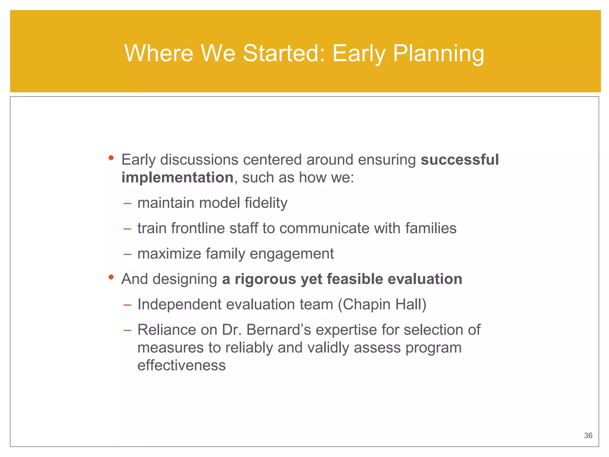36
Where We Started: Early Planning
• Early discussions centered around ensuring successful
implementation, such as how we:
– maintain model fidelity
– train frontline staff to communicate with families
– maximize family engagement
• And designing a rigorous yet feasible evaluation
– Independent evaluation team (Chapin Hall)
– Reliance on Dr. Bernard’s expertise for selection of
measures to reliably and validly assess program
effectiveness
 