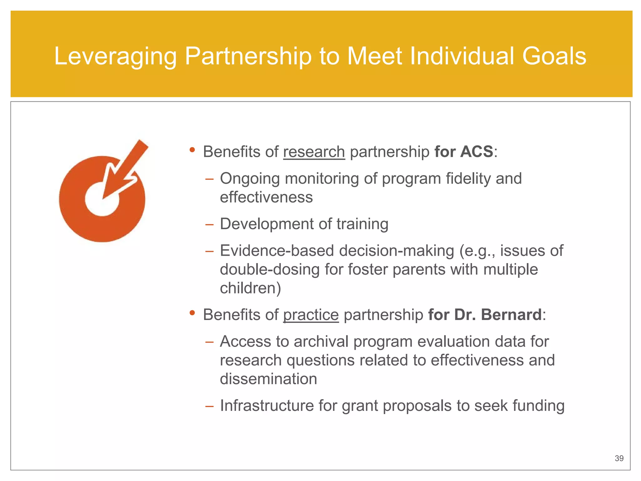 39
Leveraging Partnership to Meet Individual Goals
• Benefits of research partnership for ACS:
– Ongoing monitoring of program fidelity and
effectiveness
– Development of training
– Evidence-based decision-making (e.g., issues of
double-dosing for foster parents with multiple
children)
• Benefits of practice partnership for Dr. Bernard:
– Access to archival program evaluation data for
research questions related to effectiveness and
dissemination
– Infrastructure for grant proposals to seek funding
 