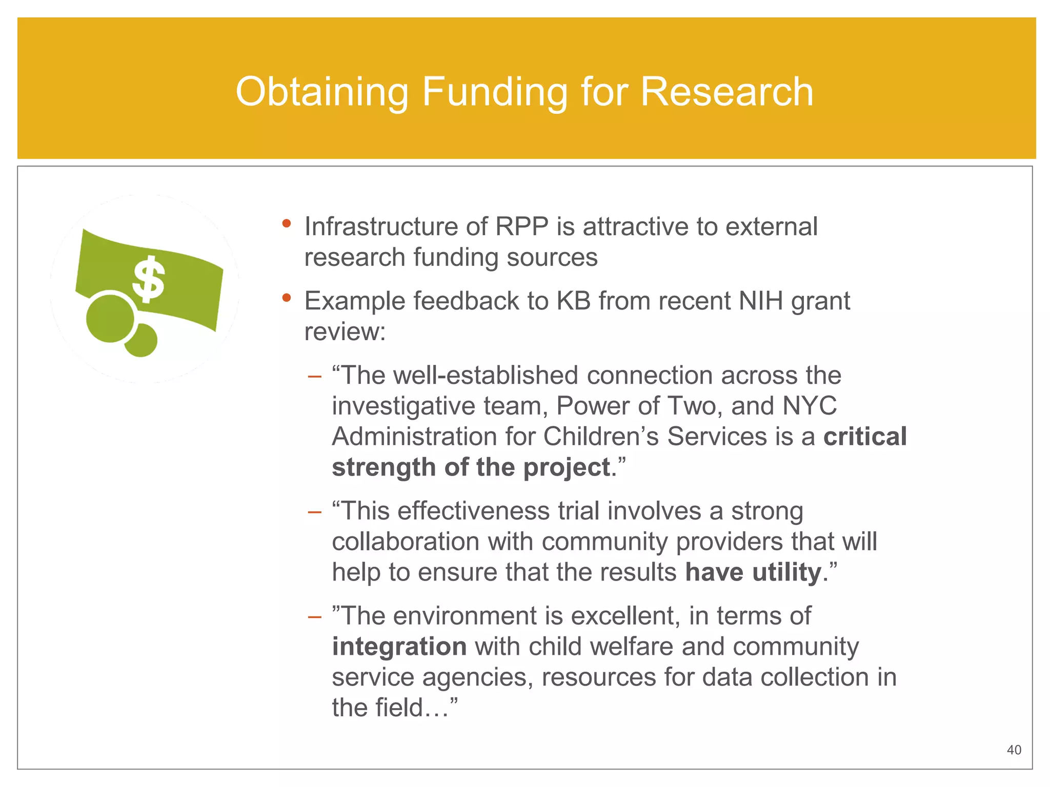 40
Obtaining Funding for Research
• Infrastructure of RPP is attractive to external
research funding sources
• Example feedback to KB from recent NIH grant
review:
– “The well-established connection across the
investigative team, Power of Two, and NYC
Administration for Children’s Services is a critical
strength of the project.”
– “This effectiveness trial involves a strong
collaboration with community providers that will
help to ensure that the results have utility.”
– ”The environment is excellent, in terms of
integration with child welfare and community
service agencies, resources for data collection in
the field…”
 