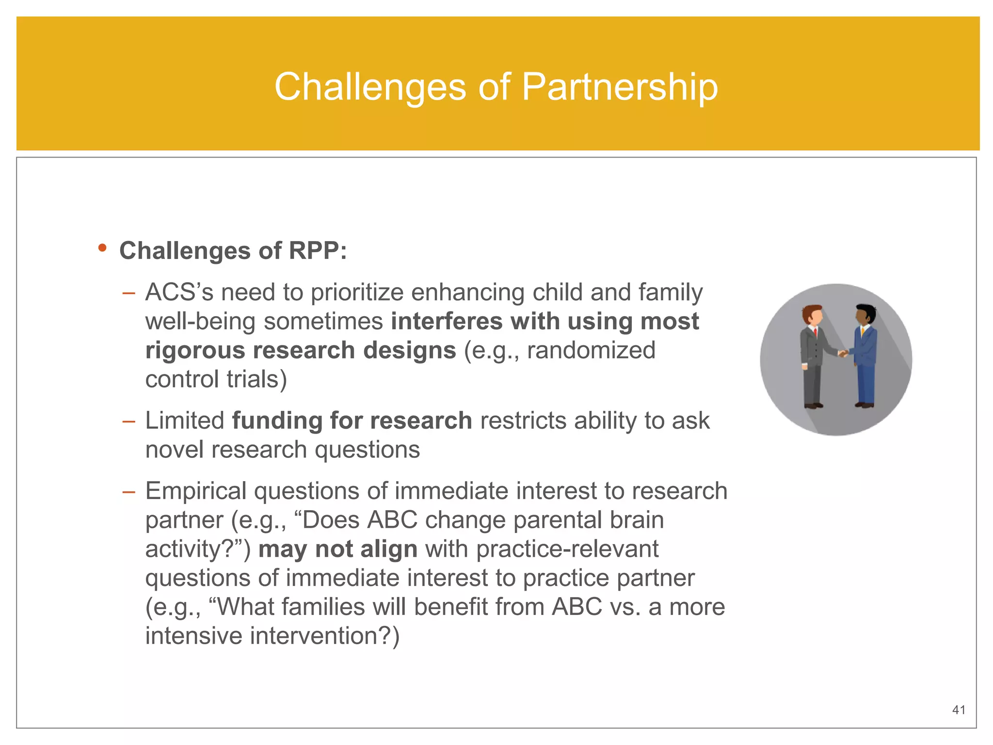 41
Challenges of Partnership
• Challenges of RPP:
– ACS’s need to prioritize enhancing child and family
well-being sometimes interferes with using most
rigorous research designs (e.g., randomized
control trials)
– Limited funding for research restricts ability to ask
novel research questions
– Empirical questions of immediate interest to research
partner (e.g., “Does ABC change parental brain
activity?”) may not align with practice-relevant
questions of immediate interest to practice partner
(e.g., “What families will benefit from ABC vs. a more
intensive intervention?)
 