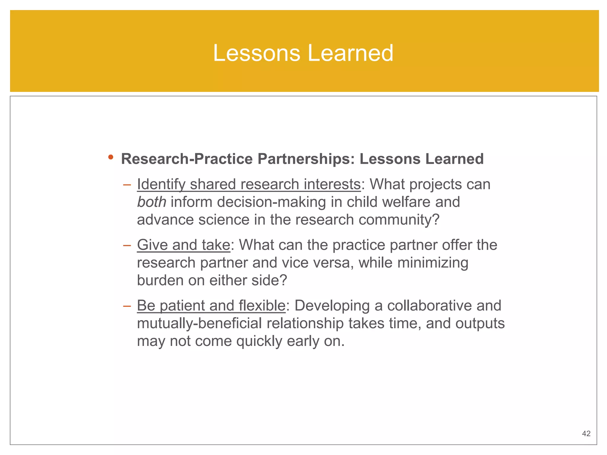 42
Lessons Learned
• Research-Practice Partnerships: Lessons Learned
– Identify shared research interests: What projects can
both inform decision-making in child welfare and
advance science in the research community?
– Give and take: What can the practice partner offer the
research partner and vice versa, while minimizing
burden on either side?
– Be patient and flexible: Developing a collaborative and
mutually-beneficial relationship takes time, and outputs
may not come quickly early on.
 