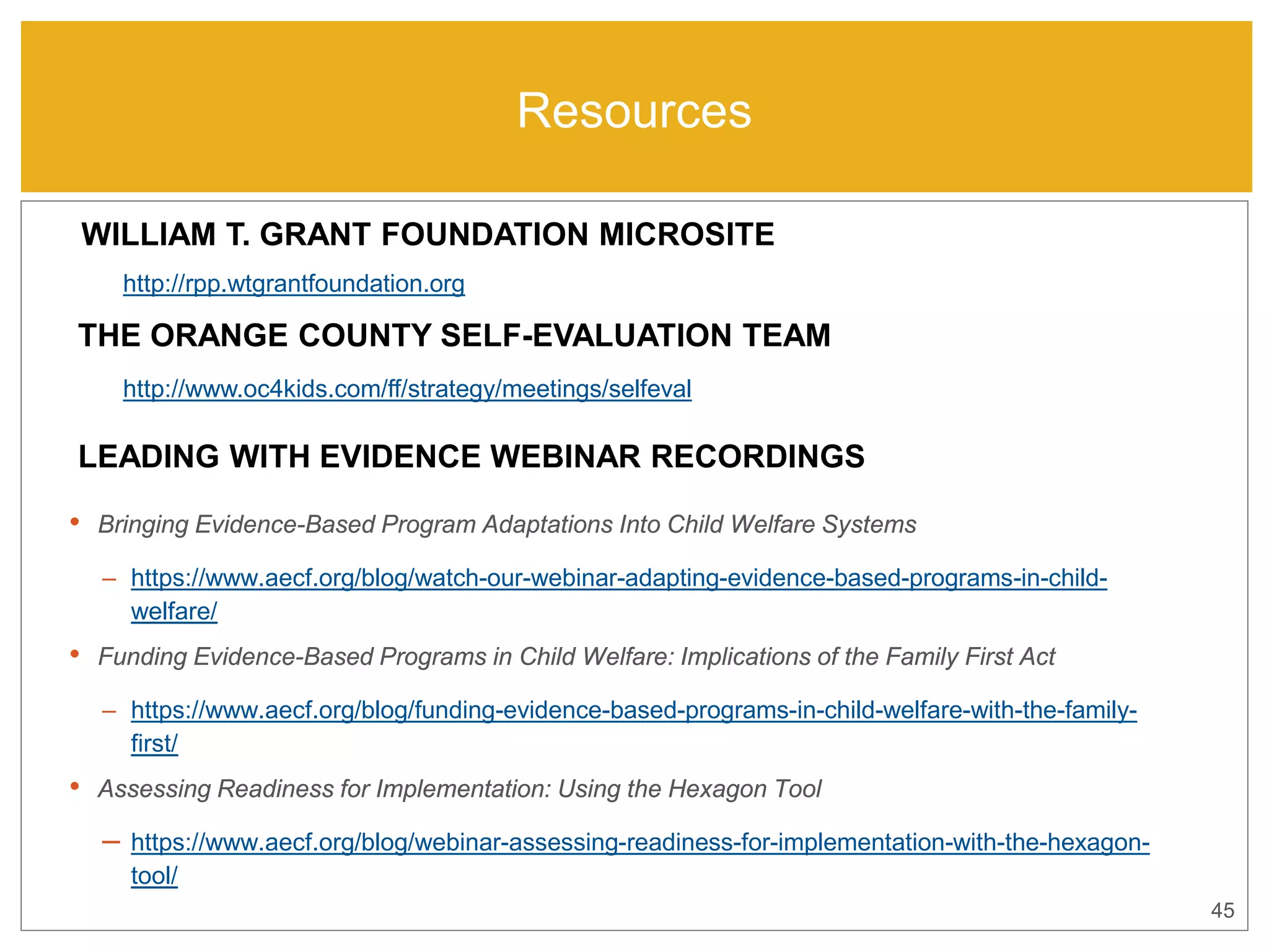Resources
• Bringing Evidence-Based Program Adaptations Into Child Welfare Systems
– https://www.aecf.org/blog/watch-our-webinar-adapting-evidence-based-programs-in-child-
welfare/
• Funding Evidence-Based Programs in Child Welfare: Implications of the Family First Act
– https://www.aecf.org/blog/funding-evidence-based-programs-in-child-welfare-with-the-family-
first/
• Assessing Readiness for Implementation: Using the Hexagon Tool
– https://www.aecf.org/blog/webinar-assessing-readiness-for-implementation-with-the-hexagon-
tool/
45
LEADING WITH EVIDENCE WEBINAR RECORDINGS
THE ORANGE COUNTY SELF-EVALUATION TEAM
WILLIAM T. GRANT FOUNDATION MICROSITE
http://rpp.wtgrantfoundation.org
http://www.oc4kids.com/ff/strategy/meetings/selfeval
 