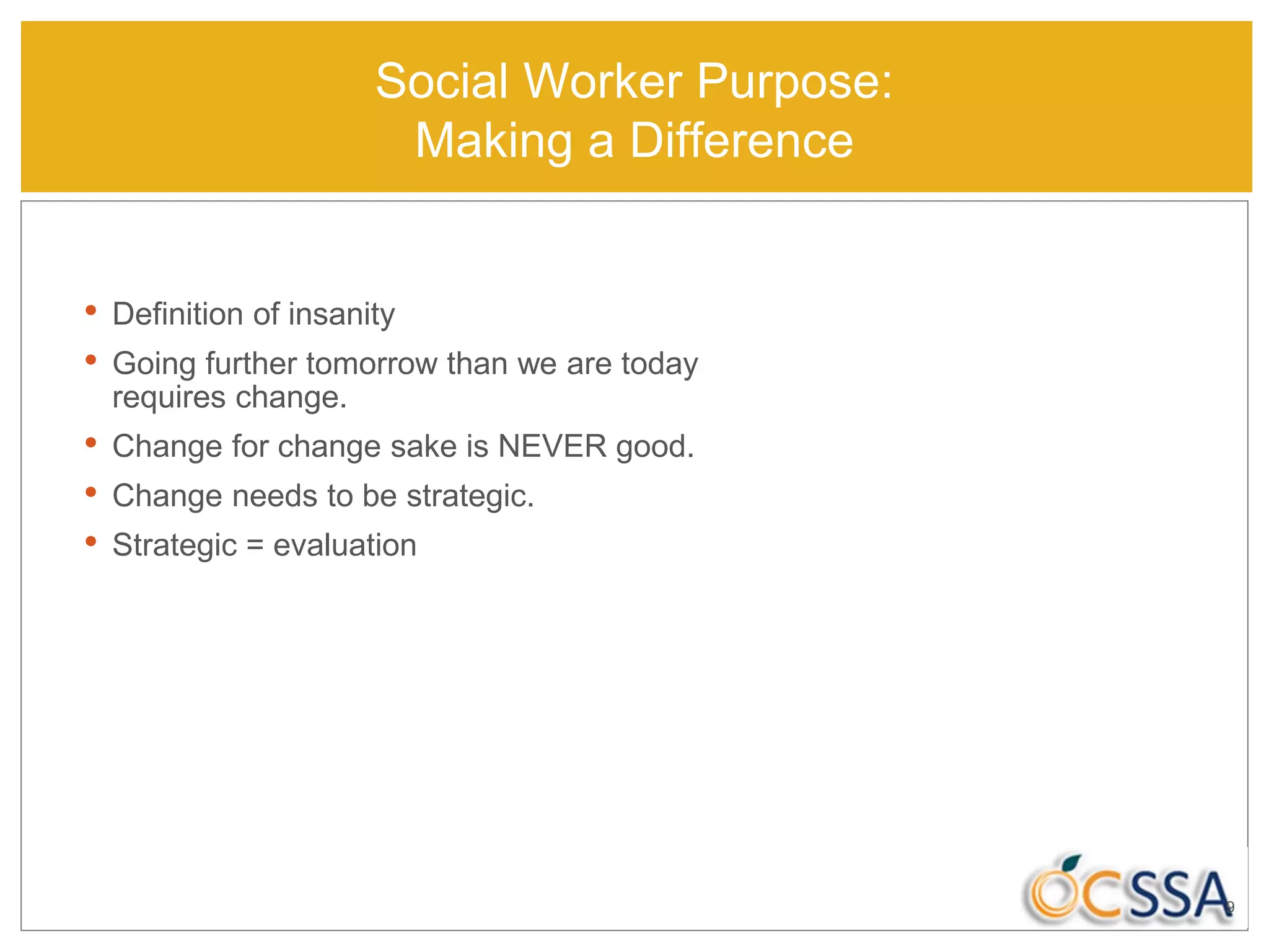 Social Worker Purpose:
Making a Difference
• Definition of insanity
• Going further tomorrow than we are today
requires change.
• Change for change sake is NEVER good.
• Change needs to be strategic.
• Strategic = evaluation
9
 