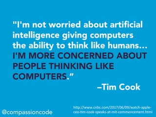 "I'm not worried about artiﬁcial
intelligence giving computers
the ability to think like humans…
I'M MORE CONCERNED ABOUT
PEOPLE THINKING LIKE
COMPUTERS.”
–Tim Cook
@compassioncode
h"p://www.cnbc.com/2017/06/09/watch-apple-
ceo--m-cook-speaks-at-mit-commencement.html	
 