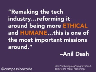“Remaking the tech
industry…reforming it
around being more ETHICAL
and HUMANE…this is one of
the most important missions
around.”
–Anil Dash
http://onbeing.org/programs/anil-
dash-techs-moral-reckoning/@compassioncode
 