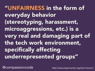 “UNFAIRNESS in the form of
everyday behavior
(stereotyping, harassment,
microaggressions, etc.) is a
very real and damaging part of
the tech work environment,
speciﬁcally affecting
underrepresented groups”
@compassioncode h"p://www.kaporcenter.org/tech-leavers/	
 