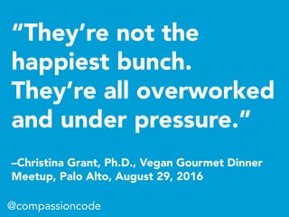 “They’re not the
happiest bunch.
They’re all overworked
and under pressure.”
–Christina Grant, Ph.D., Vegan Gourmet Dinner
Meetup, Palo Alto, August 29, 2016
@compassioncode
 