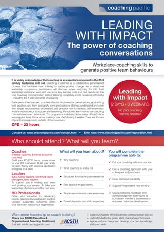 Leading
with impact
The power of coaching
conversations
Want more leadership or coach training?
Check our EOCC (Executive &
Organisational Coaching Certificate)
Just ask: info@coachingpacific.com
+ build your mastery of the leadership communication skill-set
+ understand effective goals, kpi’s, managing performance
+ explore culture change and develop your own knowledge,
ability and skills.
It is widely acknowledged that coaching is an essential component in the 21st
century leadership skill set. Coaching is defined as a collaborative personalized
process that facilitates new thinking to cause positive change. As a situational
leadership competency participants will discover where coaching fits into their
leadership landscape; learn and use some key learning tools and dive deeply into the
core coaching communication skills of listening completely and of speaking with clarity
– including the 5 core elements of speaking.
Participants then learn and practice effective structures for conversations; goal setting
best practice; and learn and apply some processes of change; understand and work
with simple neuroscience; understand and practice how to develop self-awareness:
and the neuroscience to support all this learning. Participants learn how to use coaching
both with teams and individuals. The programme is delivered in two days of face to face
learning plus three 1 hour virtual meetings over the following 6 weeks. There are 3 hours
of practical assignments outside of the classroom.
CPD – 22 hours
Leading
with Impact
(2 DAYS + 3 WEBINARS)
No prior coaching
training required
workplace-coaching skills to
generate positive team behaviours
Coaches
(internal coaches, external executive
coaches)
Build your PD/CCE hours; move closer
to your ICF credential. Build your ability
to blend theory with practical application
and grow your skills
Leaders
(ces, Senior leaders, identified talent,
managers, new leaders)
To support you in leading your team
and growing your people. To take your
leadership effectiveness to the next level.
HR Professionals
Grow your expertise in developing
people, gain new knowledge and insights.
Develop sustainable outcomes within
your team and across your organisation.
What will you learn about?
• Why coaching
• What coaching is and is not
• Structures for coaching conversations
• Best practice in goal-setting
• Simpleneurosciencetoraiseawareness
• Powerful questions to shift perspective
You will complete the
programme able to:
 Put your coaching skills into practice
 Use a coaching approach with your
colleagues and your team
 Grow teamwork capability
 Support independent new thinking
 Use questioning, feedback and
acknowledgement techniques to
build team member’s awareness to
empower individual development.
Contact us: www.coachingpacific.com/contact.html • Enrol now: www.coachingpacific.com/registration.html
Who should attend? What will you learn?
 