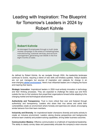 Leading with Inspiration: The Blueprint
for Tomorrow's Leaders in 2024 by
Robert Kohnle
As defined by Robert Kohnle, As we navigate through 2024, the leadership landscape
continues to evolve, requiring a blend of new skills and timeless qualities. Today's leaders
are not just managers but sources of inspiration and catalysts for change in an
ever-changing global environment. Here's how influential leaders are in shaping the future
and inspiring their teams.
Strategic Innovation: Inspirational leaders in 2024 must embody innovation in technology
and their thinking processes. They are expected to challenge the status quo and think
outside the box to find solutions that propel their organizations forward while adapting to the
changing market and technological advancements.
Authenticity and Transparency: Trust is more critical than ever and fostered through
authenticity and transparency. Leaders who share their true selves and admit their
vulnerabilities create an environment where honesty and openness are valued, encouraging
similar behavior from their team members.
Inclusivity and Diversity: An inspirational leader champions diversity and works actively to
create an inclusive environment. Leaders valuing diverse perspectives and backgrounds
enhance team creativity and problem-solving capabilities, driving better business outcomes.
Communication Mastery: Effective communication is a hallmark of inspirational leadership.
The ability to clearly convey ideas and passionately articulate the company's vision ensures
 