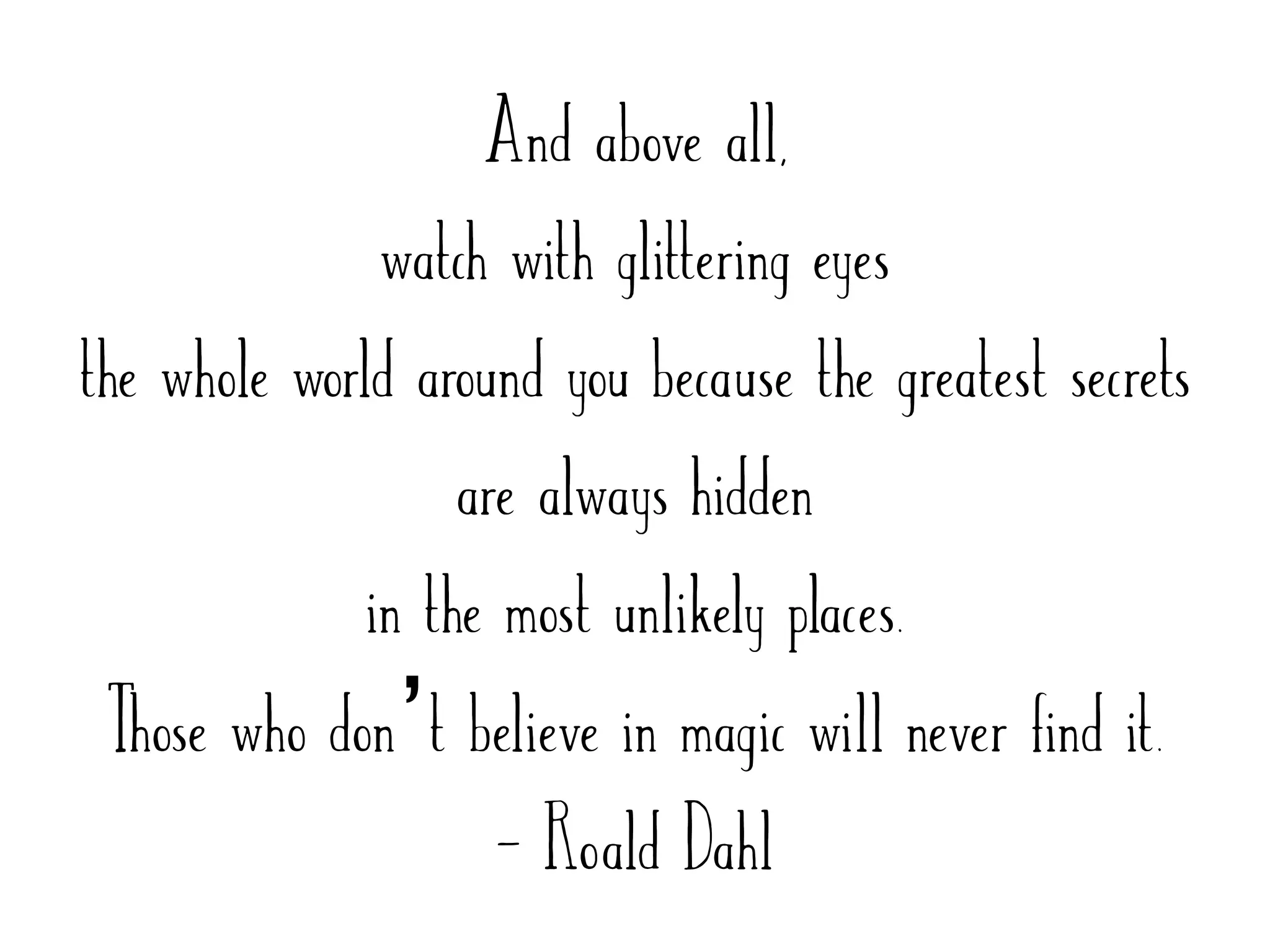 And above all,
watch with glittering eyes
the whole world around you because the greatest secrets
are always hidden
in the most unlikely places.
Those who don’t believe in magic will never find it.
- Roald Dahl
 