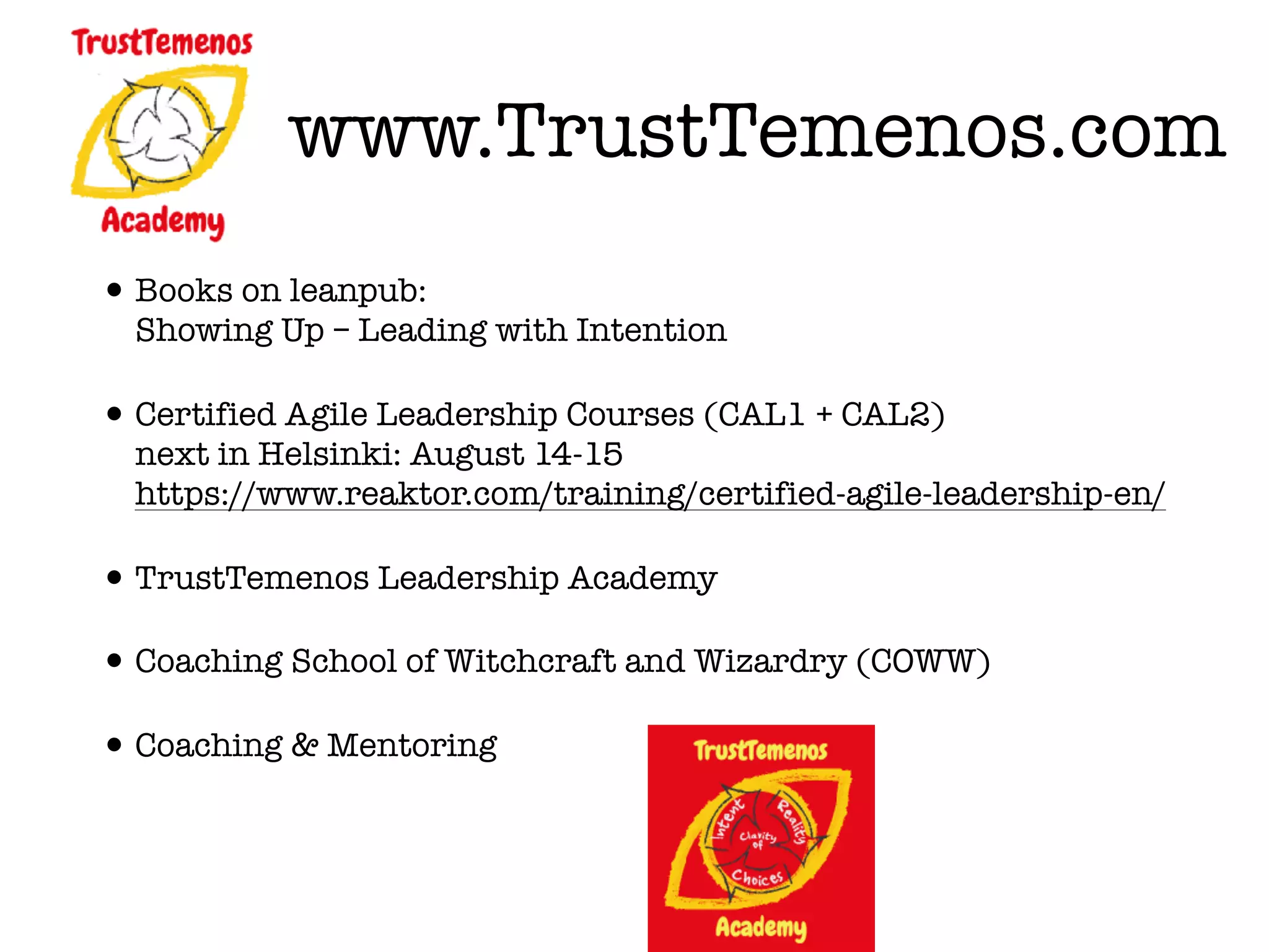 www.TrustTemenos.com
•Books on leanpub:  
Showing Up – Leading with Intention
•Certified Agile Leadership Courses (CAL1 + CAL2) 
next in Helsinki: August 14-15 
https://www.reaktor.com/training/certified-agile-leadership-en/
•TrustTemenos Leadership Academy
•Coaching School of Witchcraft and Wizardry (COWW)
•Coaching & Mentoring
 