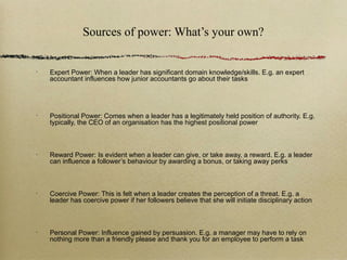 Sources of power: What’s your own?


•
    Expert Power: When a leader has significant domain knowledge/skills. E.g. an expert
    accountant influences how junior accountants go about their tasks




•
    Positional Power: Comes when a leader has a legitimately held position of authority. E.g.
    typically, the CEO of an organisation has the highest positional power



•
    Reward Power: Is evident when a leader can give, or take away, a reward. E.g. a leader
    can influence a follower’s behaviour by awarding a bonus, or taking away perks



•
    Coercive Power: This is felt when a leader creates the perception of a threat. E.g. a
    leader has coercive power if her followers believe that she will initiate disciplinary action



•
    Personal Power: Influence gained by persuasion. E.g. a manager may have to rely on
    nothing more than a friendly please and thank you for an employee to perform a task
 