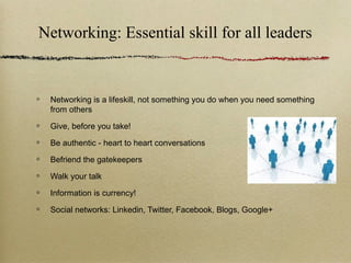 Networking: Essential skill for all leaders


 Networking is a lifeskill, not something you do when you need something
 from others

 Give, before you take!

 Be authentic - heart to heart conversations

 Befriend the gatekeepers

 Walk your talk

 Information is currency!

 Social networks: Linkedin, Twitter, Facebook, Blogs, Google+
 