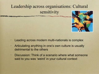Leadership across organisations: Cultural
               sensitivity




•
    Leading across modern multi-nationals is complex
•
    Articulating anything in one’s own culture is usually
    detrimental to the others
•
    Discussion: Think of a scenario where what someone
    said to you was ‘weird’ in your cultural context
 