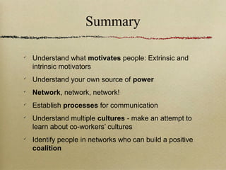 Summary


    Understand what motivates people: Extrinsic and
    intrinsic motivators

    Understand your own source of power

    Network, network, network!

    Establish processes for communication

    Understand multiple cultures - make an attempt to
    learn about co-workers’ cultures

    Identify people in networks who can build a positive
    coalition
 