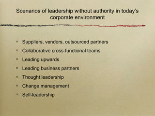 Scenarios of leadership without authority in today’s
              corporate environment



  Suppliers, vendors, outsourced partners
  Collaborative cross-functional teams
  Leading upwards
  Leading business partners
  Thought leadership
  Change management
  Self-leadership
 