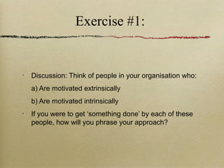 Exercise #1:


•
    Discussion: Think of people in your organisation who:
    a) Are motivated extrinsically
    b) Are motivated intrinsically
•
    If you were to get ‘something done’ by each of these
    people, how will you phrase your approach?
 