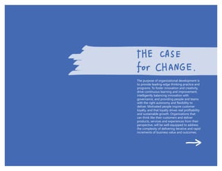 The purpose of organizational development is
to provide leading-edge thinking practice and
programs. To foster innovation and creativity,
drive continuous learning and improvement,
intelligently balancing innovation with
governance, and providing people and teams
deliver. Motivated people inspire customer
and sustainable growth. Organizations that
can think like their customers and deliver
products, services and experiences from their
the complexity of delivering iterative and rapid
increments of business value and outcomes.
 