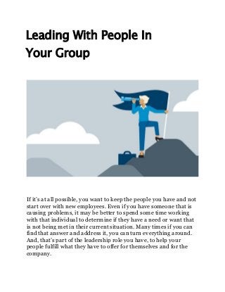 Leading With People In
Your Group
If it’s at all possible, you want to keep the people you have and not
start over with new employees. Even if you have someone that is
causing problems, it may be better to spend some time working
with that individual to determine if they have a need or want that
is not being met in their current situation. Many times if you can
find that answer and address it, you can turn everything around.
And, that’s part of the leadership role you have, to help your
people fulfill what they have to offer for themselves and for the
company.
 