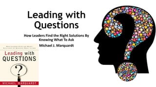 Leading with
Questions
How Leaders Find the Right Solutions By
Knowing What To Ask
Michael J. Marquardt
 