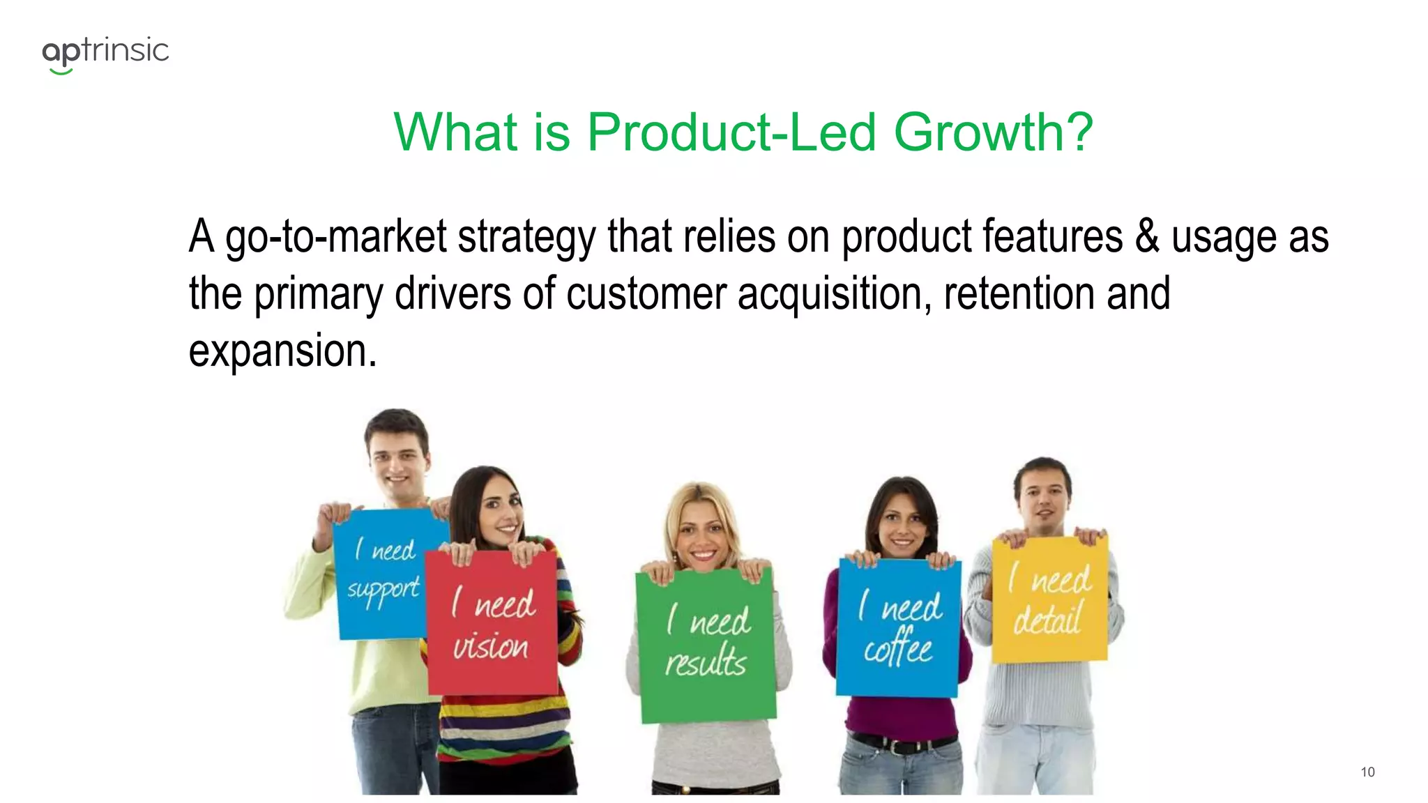 10
What is Product-Led Growth?
A go-to-market strategy that relies on product features & usage as
the primary drivers of customer acquisition, retention and
expansion.
 