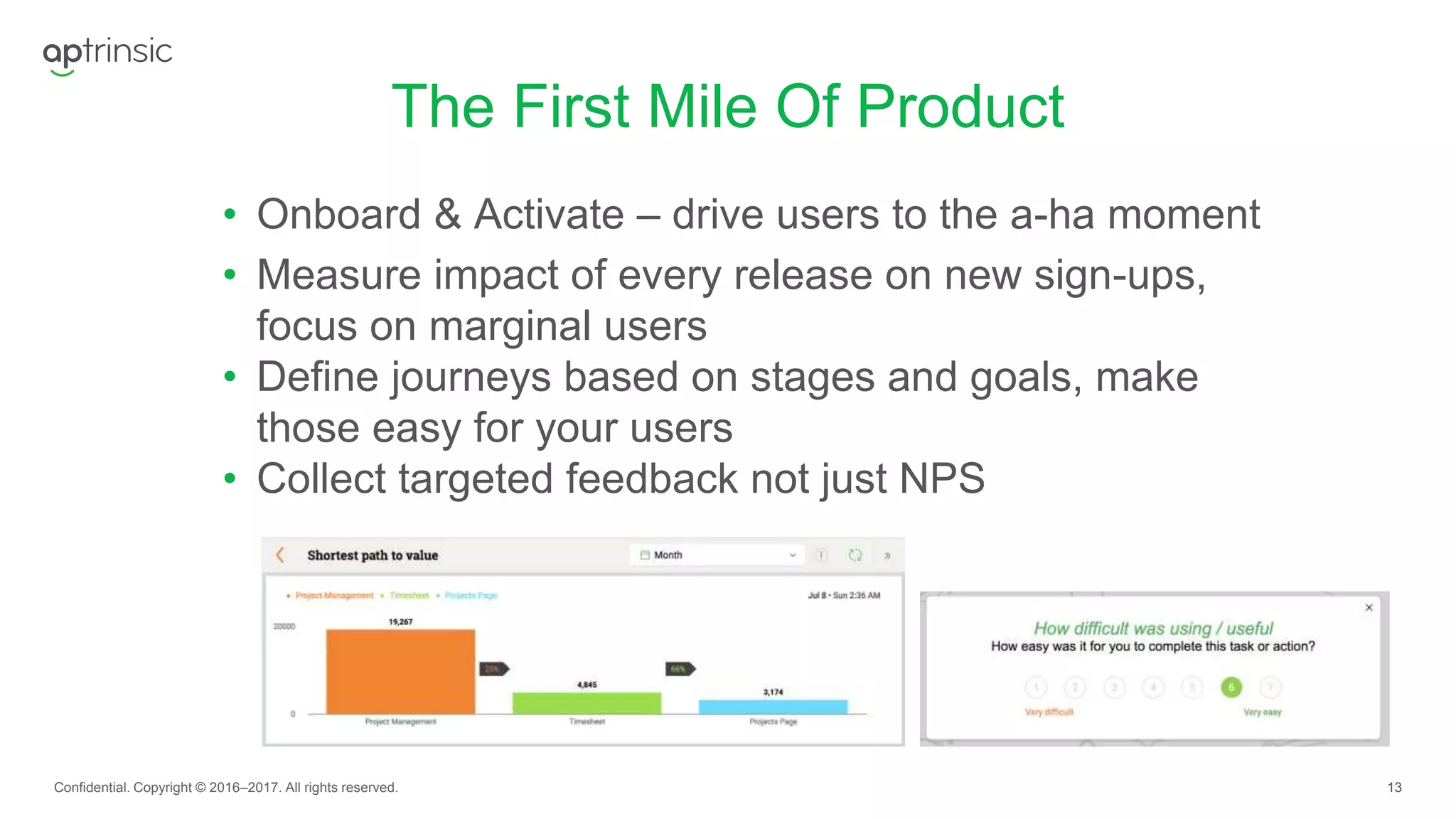 13
The First Mile Of Product
Confidential. Copyright © 2016–2017. All rights reserved.
• Onboard & Activate – drive users to the a-ha moment
• Measure impact of every release on new sign-ups,
focus on marginal users
• Define journeys based on stages and goals, make
those easy for your users
• Collect targeted feedback not just NPS
 