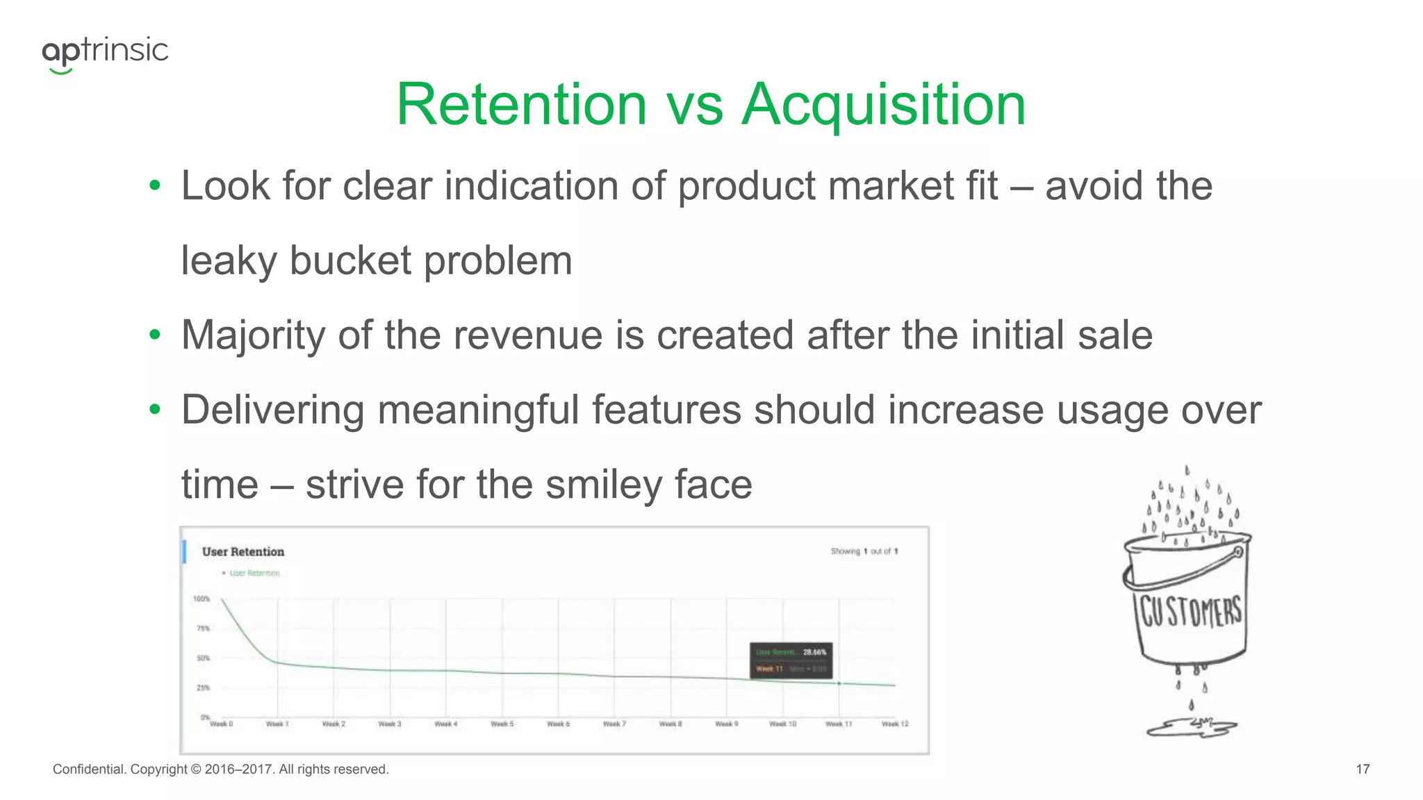 17
Retention vs Acquisition
Confidential. Copyright © 2016–2017. All rights reserved.
• Look for clear indication of product market fit – avoid the
leaky bucket problem
• Majority of the revenue is created after the initial sale
• Delivering meaningful features should increase usage over
time – strive for the smiley face
 