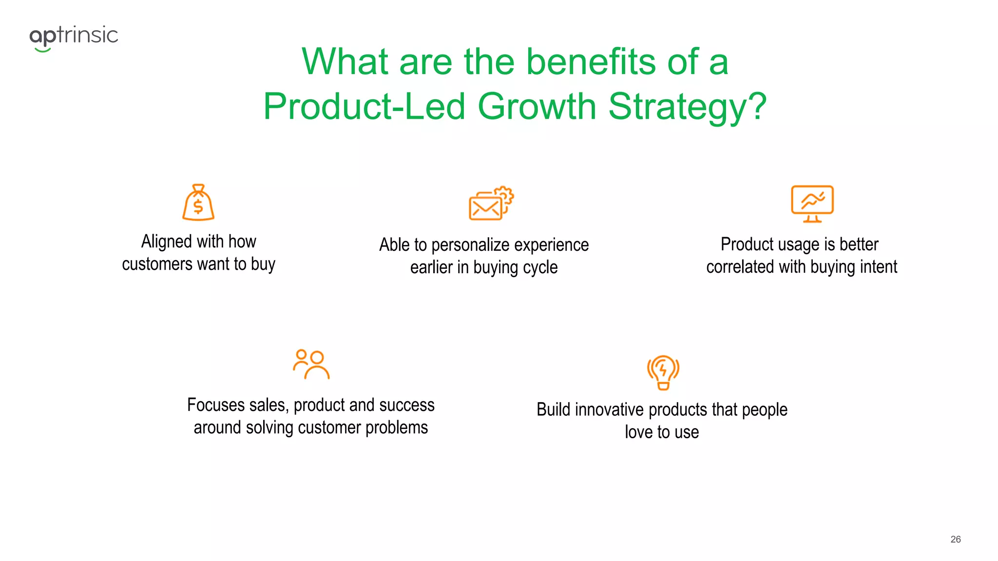 26
What are the benefits of a
Product-Led Growth Strategy?
Aligned with how
customers want to buy
Able to personalize experience
earlier in buying cycle
Product usage is better
correlated with buying intent
Focuses sales, product and success
around solving customer problems
Build innovative products that people
love to use
 