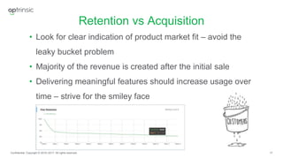17
Retention vs Acquisition
Confidential. Copyright © 2016–2017. All rights reserved.
• Look for clear indication of product market fit – avoid the
leaky bucket problem
• Majority of the revenue is created after the initial sale
• Delivering meaningful features should increase usage over
time – strive for the smiley face
 