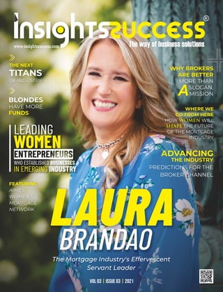 LAURA
BRANDAO
The Mortgage Industry's Effervescent
Servant Leader
LEADING
WOMEN
WHO ESTABLISHED BUSINESSES
IN EMERGING INDUSTRY
THE NEXT
TITANS
OF INDUSTRY
WHERE WE
GO FROM HERE
HOW WILL
WOMEN
THE FUTURE
SHAPE
OF THE MORTGAGE
INDUSTRY
ADVANCING
THE INDUSTRY
PREDICTIONS FOR THE
BROKER CHANNEL
WHY BROKERS
ARE BETTER
MORE THAN
SLOGAN,
MISSION
A
BLONDES
HAVE MORE
FUNDS
VOL 03 ISSUE 03 2021
| |
FEATURING
AIME'S
WOMEN'S
MORTGAGE
NETWORK
 