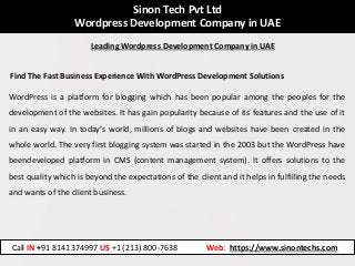 Sinon Tech Pvt Ltd
Wordpress Development Company in UAE
Find The Fast Business Experience With WordPress Development Solutions
WordPress is a platform for blogging which has been popular among the peoples for the
development of the websites. It has gain popularity because of its features and the use of it
in an easy way. In today’s world, millions of blogs and websites have been created in the
whole world. The very first blogging system was started in the 2003 but the WordPress have
beendeveloped platform in CMS (content management system). It offers solutions to the
best quality which is beyond the expectations of the client and it helps in fulfilling the needs
and wants of the client business.
Call IN +91 8141374997 US +1 (213) 800-7638 Web: https://www.sinontechs.com
Leading Wordpress Development Company in UAE
 