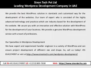 Sinon Tech Pvt Ltd
Leading Wordpress Development Company in UAE
We provide the best WordPress solution in standards and customized way for the
development of the websites. Our team of expert who is consisted of the highly
advanced technology and practices which are industry based for the development of
the website. We assure you with an innovative and effective solution with WordPress
for the development of your business. We provide a genuine WordPress development
service with a team of professions.
Our Specialties In Wordpress Development
We have expert and experienced handler engineer in a variety of WordPress and can
ensure project development of different size and shape. So, call us today! +91
8141374997 or visit at https://www.sinontechs.com/wordpress-development/
Call IN +91 8141374997 US +1 (213) 800-7638 Web: https://www.sinontechs.com
 