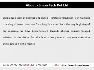 About - Sinon Tech Pvt Ltd
With a huge team of qualified and skilled IT professionals, Sinon Tech has been
providing advanced solutions for a long time now. Since the very beginning of
the company, we have been focused towards offering business-focused
solutions for the clients. And that is what has gained us immense admiration
and reputation in the market.
Call IN +91 8141374997 US +1 (213) 800-7638 Web: https://www.sinontechs.com
 