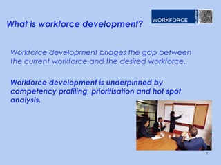 What is workforce development?


Workforce development bridges the gap between
the current workforce and the desired workforce.

Workforce development is underpinned by
competency profiling, prioritisation and hot spot
analysis.




                                                    7
 