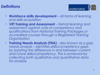 Definitions

  • Workforce skills development – all forms of learning
    and skills acquisition
  • VET Training and Assessment – formal learning and
    assessment against units of competency and
    qualifications from National Training Packages or
    accredited courses through a Registered Training
    Organisation
  • Training Needs Analysis (TNA) - also known as a gap
    needs analysis – identifies skills/competency gaps
    by isolating the difference in and between current
    and future skills/competency. This is achieved by
    collecting both qualitative and quantitative data
    for analysis.

                                                           8
 