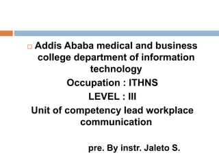  Addis Ababa medical and business
college department of information
technology
Occupation : ITHNS
LEVEL : III
Unit of competency lead workplace
communication
pre. By instr. Jaleto S.
 