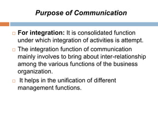 Purpose of Communication
 For integration: It is consolidated function
under which integration of activities is attempt.
 The integration function of communication
mainly involves to bring about inter-relationship
among the various functions of the business
organization.
 It helps in the unification of different
management functions.
 