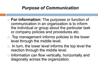 Purpose of Communication
 For information: The purposes or function of
communication in an organization is to inform
the individual or group about the particular task
or company policies and procedures etc.
 Top management informs policies to the lower
level through the middle level.
 In turn, the lower level informs the top level the
reaction through the middle level.
 Information can flow vertically, horizontally and
diagonally across the organization.
 