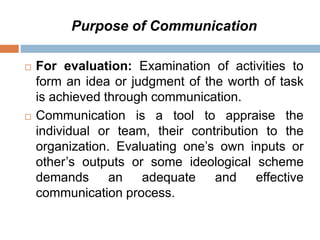 Purpose of Communication
 For evaluation: Examination of activities to
form an idea or judgment of the worth of task
is achieved through communication.
 Communication is a tool to appraise the
individual or team, their contribution to the
organization. Evaluating one’s own inputs or
other’s outputs or some ideological scheme
demands an adequate and effective
communication process.
 