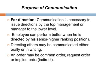 Purpose of Communication
 For direction: Communication is necessary to
issue directions by the top management or
manager to the lower level.
 Employee can perform better when he is
directed by his senior(higher ranking position).
 Directing others may be communicated either
orally or in writing.
 An order may be common order, request order
or implied order(indirect).
 