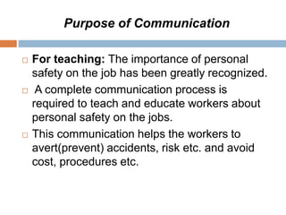 Purpose of Communication
 For teaching: The importance of personal
safety on the job has been greatly recognized.
 A complete communication process is
required to teach and educate workers about
personal safety on the jobs.
 This communication helps the workers to
avert(prevent) accidents, risk etc. and avoid
cost, procedures etc.
 
