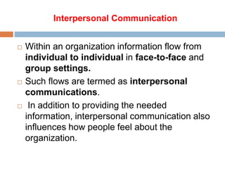 Interpersonal Communication
 Within an organization information flow from
individual to individual in face-to-face and
group settings.
 Such flows are termed as interpersonal
communications.
 In addition to providing the needed
information, interpersonal communication also
influences how people feel about the
organization.
 